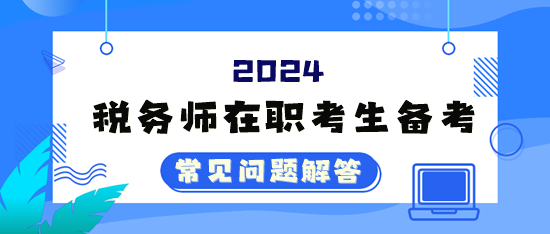 2024年税务师考试在职考生备考常见问题解答（四）