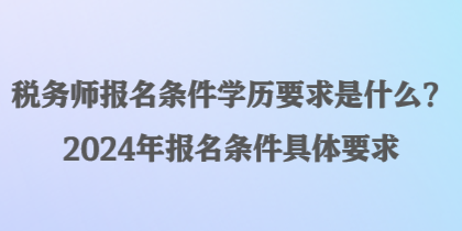 税务师报名条件学历要求是什么？2024年报名条件具体要求