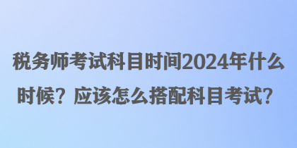 税务师考试科目时间2024年什么时候？应该怎么搭配科目考试？