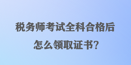 税务师考试全科合格后怎么领取证书？