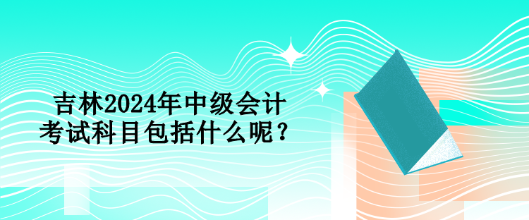 吉林2024年中级会计考试科目包括什么呢？