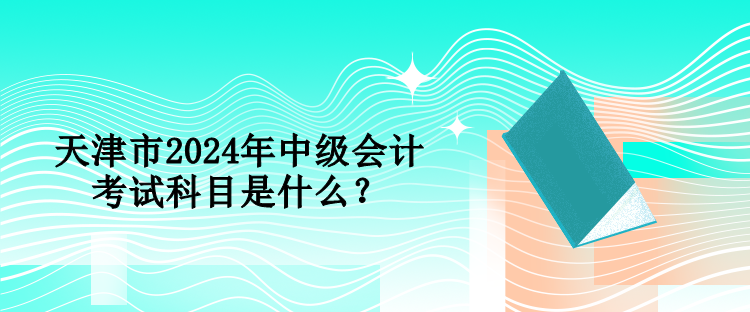 天津市2024年中级会计考试科目是什么？