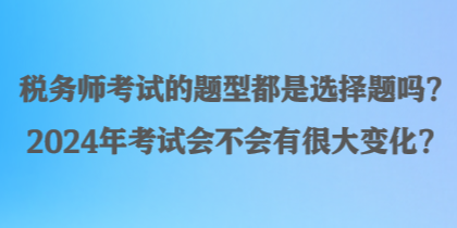 税务师考试的题型都是选择题吗？2024年考试会不会有很大变化？