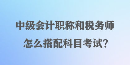 中级会计职称和税务师怎么搭配科目考试？