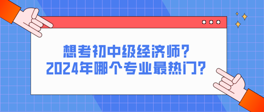 想考初中级经济师？2024年哪个专业最热门？