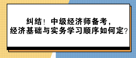 纠结！中级经济师备考，经济基础与实务学习顺序如何定？