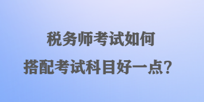 税务师考试如何搭配考试科目好一点？