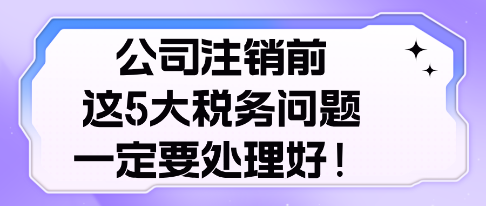 公司注销前， 这5大税务问题，一定要处理好！