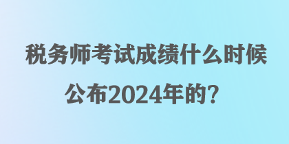 税务师考试成绩什么时候公布2024年的？