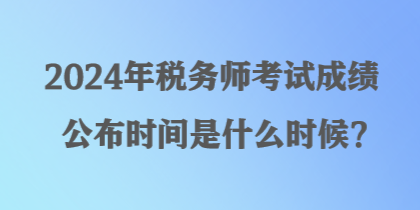 2024年税务师考试成绩公布时间是什么时候？