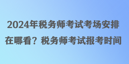 2024年税务师考试考场安排在哪看？税务师考试报考时间