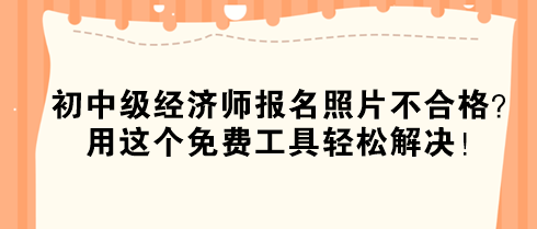 初中级经济师报名照片不合格？用这个免费工具轻松解决！