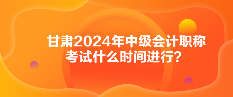 甘肃2024年中级会计职称考试什么时间进行？