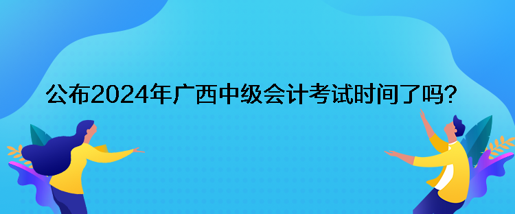 公布2024年广西中级会计考试时间了吗？