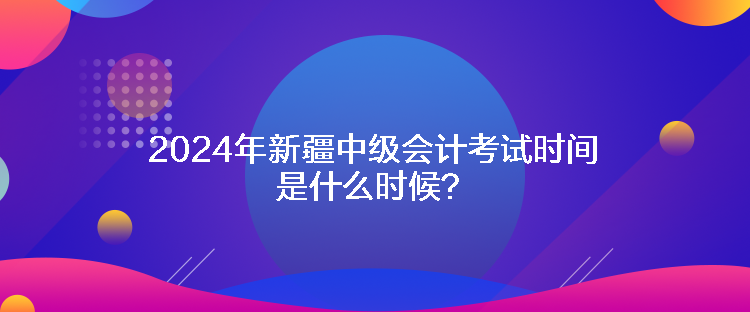 2024年新疆中级会计考试时间是什么时候？