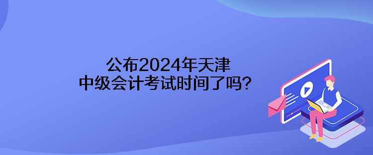 公布2024年天津中级会计考试时间了吗？