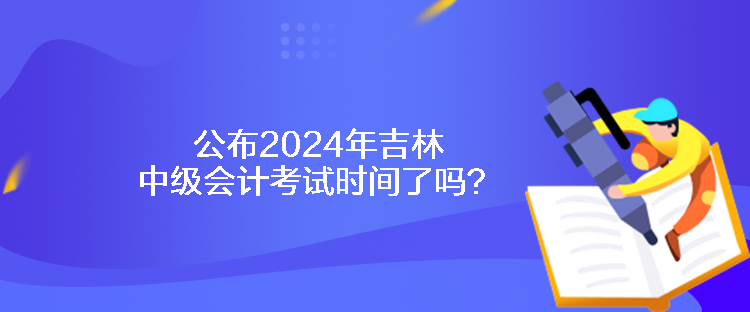 公布2024年吉林中级会计考试时间了吗？