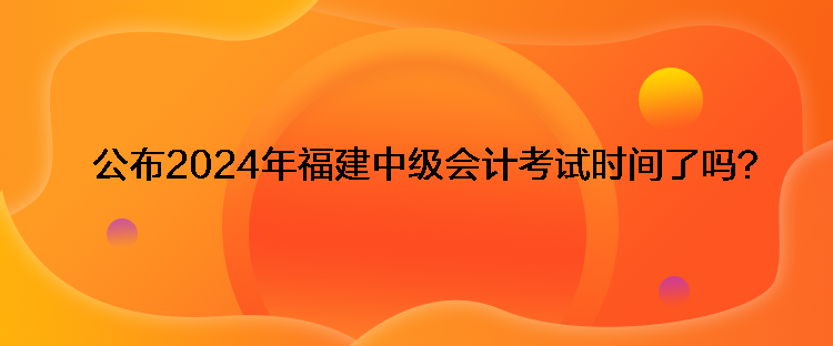 公布2024年福建中级会计考试时间了吗？