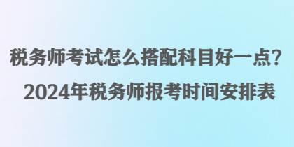 税务师考试怎么搭配科目好一点？2024年税务师报考时间安排表