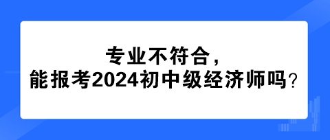 专业不符合，能报考2024年初中级经济师吗？