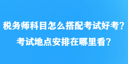 税务师科目怎么搭配考试好考？考试地点安排在哪里看？