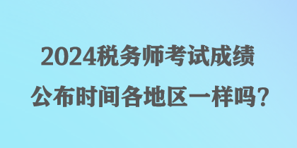 2024税务师考试成绩公布时间各地区一样吗？