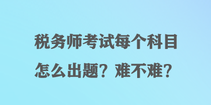 税务师考试每个科目怎么出题？难不难？