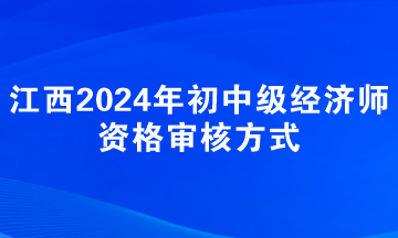 江西2024年初中级经济师资格审核方式