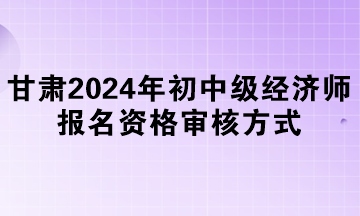 甘肃2024年初中级经济师报名资格审核方式