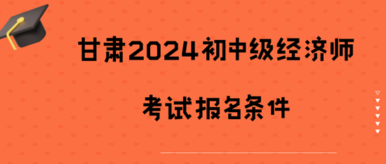 甘肃2024初中级经济师考试报名条件