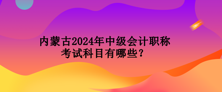 内蒙古2024年中级会计职称考试科目有哪些？