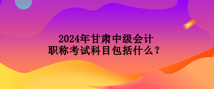 2024年甘肃中级会计职称考试科目包括什么？