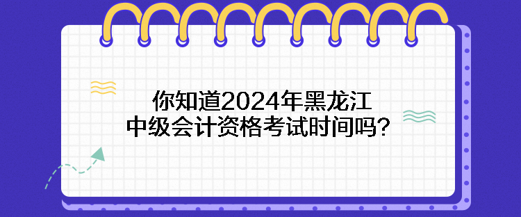 你知道2024年黑龙江中级会计资格考试时间吗？