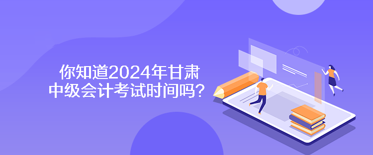 你知道2024年甘肃中级会计考试时间吗？