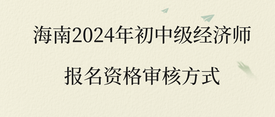 海南2024年初中级经济师报名资格审核方式