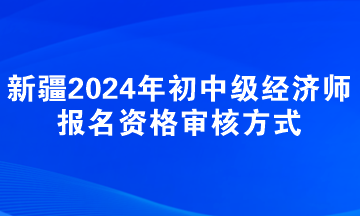 新疆2024年初中级经济师报名资格审核方式