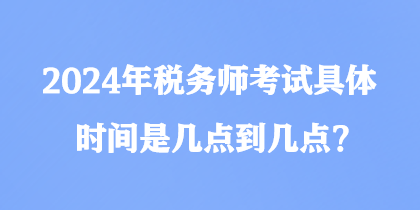 2024年税务师考试具体时间是几点到几点？