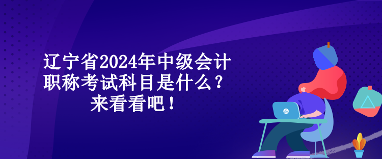 辽宁省2024年中级会计职称考试科目是什么？来看看吧！