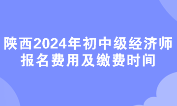 陕西2024年初中级经济师报名费用及缴费时间