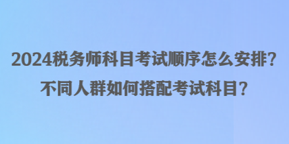 2024税务师科目考试顺序怎么安排？不同人群如何搭配考试科目？