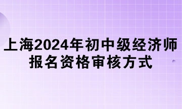 上海2024年初中级经济师报名资格审核方式