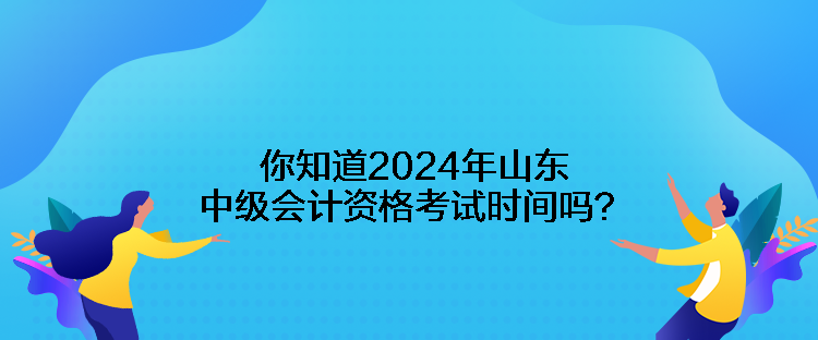 你知道2024年山东中级会计资格考试时间吗？