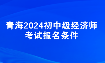 青海2024初中级经济师考试报名条件