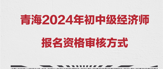 青海2024年初中级经济师报名资格审核方式