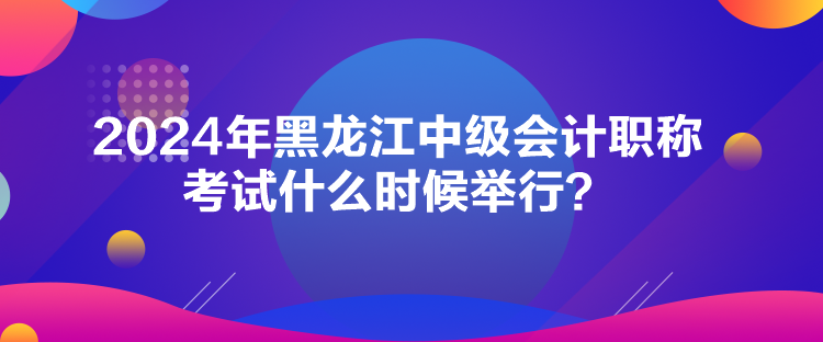 2024年黑龙江中级会计职称考试什么时候举行？