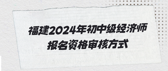 福建2024年初中级经济师报名资格审核方式