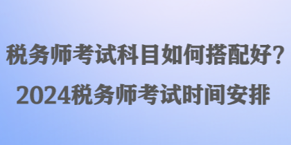 税务师考试科目如何搭配好？2024税务师考试时间安排