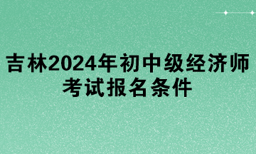 吉林2024年初中级经济师考试报名条件