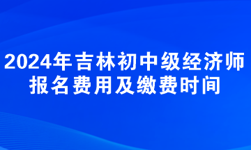 2024年吉林初中级经济师报名费用及缴费时间