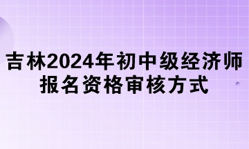 吉林2024年初中级经济师报名资格审核方式